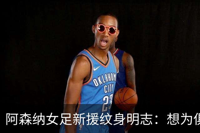 阿森纳女足新援纹身明志：想为俱乐部付出一切，我们必须赢得联赛